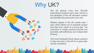 Why UK?
The UK attracts more than 500,000
international students each year, thanks to
the reputation of the UK education system
and benefits like post-study work visa.
Masters degree in the UK usually lasts 1
year, which allows you to graduate quicker
and start your career at a young age. The
curriculum is mostly practice-oriented and
promotes self-sufficiency and independent
thinking.
The novel Graduate Route allows students
to stay and work in the UK for 2 years after
course completion.
© AH&Z Associates Ltd. 2021 4
 
