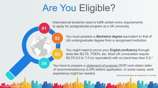 Are You Eligible?
International students need to fulfill certain entry requirements
to apply for postgraduate program at a UK university.
You have to prepare a statement of purpose (SOP) and obtain letter
of recommendation(s) (LOR) before application. In some cases, work
experience might be needed.
You must possess a Bachelors degree equivalent to that of
UK undergraduate degree from a recognised institution.
You might need to prove your English proficiency through
tests like IELTS, TOEFL etc. Most UK universities require
IELTS 6.0 to 7.0 (or equivalent) with no band less than 5.5.*
01
02
03
04
*specific requirements vary depending on university
© AH&Z Associates Ltd. 2021 7
 