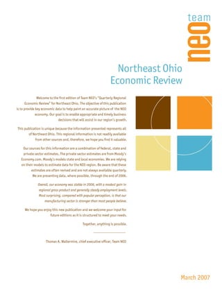 Northeast Ohio
                                                                 Economic Review
               Welcome to the first edition of Team NEO’s “Quarterly Regional
       Economic Review” for Northeast Ohio. The objective of this publication
is to provide key economic data to help paint an accurate picture of the NEO
            economy. Our goal is to enable appropriate and timely business
                           decisions that will assist in our region’s growth.

This publication is unique because the information presented represents all
        of Northeast Ohio. This regional information is not readily available
            from other sources and, therefore, we hope you find it valuable.

    Our sources for this information are a combination of federal, state and
    private sector estimates. The private sector estimates are from Moody’s
   Economy.com. Moody’s models state and local economies. We are relying
   on their models to estimate data for the NEO region. Be aware that these
          estimates are often revised and are not always available quarterly.
           We are presenting data, where possible, through the end of 2006.

               Overall, our economy was stable in 2006, with a modest gain in
               regional gross product and generally steady employment levels.
               Most surprising, compared with popular perception, is that our
                   manufacturing sector is stronger than most people believe.

     We hope you enjoy this new publication and we welcome your input for
                     future editions as it is structured to meet your needs.

                                              Together, anything is possible.



                    Thomas A. Waltermire, chief executive officer, Team NEO




                                                                                March 2007
 