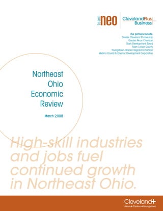 Our partners include:
                                      Greater Cleveland Partnership
                                            Greater Akron Chamber
                                          Stark Development Board
                                                Team Lorain County
                             Youngstown-Warren Regional Chamber
                   Medina County Economic Development Corporation




   Northeast
        Ohio
   Economic
     Review
      March 2008




High-skill industries
and jobs fuel
continued growth
in Northeast Ohio.
 