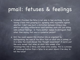 pmail: fetuses & feelings
  Student: Provided the fetus is not able to feel anything, I'm still
  having a hard time grasping (i.e. agreeing with) arguments against
  abortion. I don't see much a distinction between killing a new
  embryo and using antibacterial hand sanitizer; both are just killing
  cells without feelings.  Is there another reason to distinguish them
  other than saying that one is a potential person? 

  DrC: You could expand this intuition into an argument by
  distinguishing the case of the fetus from an adult who is asleep, or
  in a coma. You could discuss this `thought experiment’: A world just
  like ours, except that when an adult falls asleep, s/he
  transmogriﬁes into a fetus, and when s/he awakes, this is a process
  of transmogriﬁcation from a fetus to an adult. Would it be okay to
  kill the futus?
 
