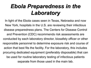 Ebola Preparedness in the
Laboratory
In light of the Ebola cases seen in Texas, Nebraska and now
New York, hospitals in the U.S. are reviewing their infectious
disease preparedness plans. The Centers for Disease Control
and Prevention (CDC) recommends risk assessments are
conducted by each laboratory director, biosafety officer or other
responsible personnel to determine exposure risk and course of
action that best fits the facility. For the laboratory, this includes
procuring dedicated equipment (preferably disposable) that can
be used for routine laboratory testing of infectious patients
separate from those used in the main lab.
 