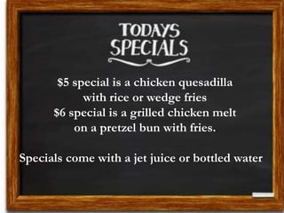 $5 special is a chicken quesadilla
with rice or wedge fries
$6 special is a grilled chicken melt
on a pretzel bun with fries.
Specials come with a jet juice or bottled water
 