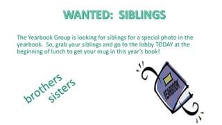 The Yearbook Group is looking for siblings for a special photo in the
yearbook. So, grab your siblings and go to the lobby TODAY at the
beginning of lunch to get your mug in this year’s book!
 