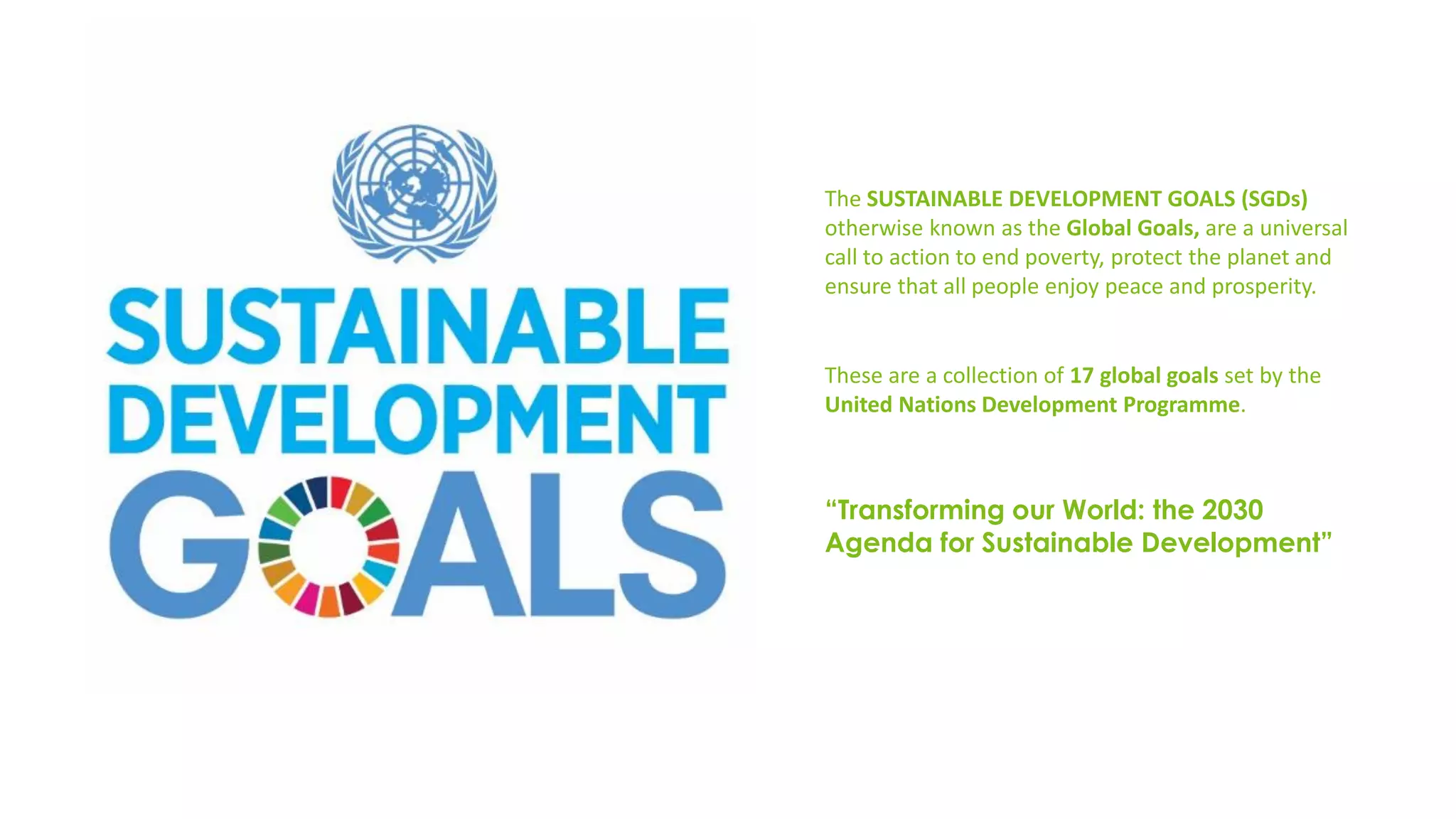 The SUSTAINABLE DEVELOPMENT GOALS (SGDs)
otherwise known as the Global Goals, are a universal
call to action to end poverty, protect the planet and
ensure that all people enjoy peace and prosperity.
“Transforming our World: the 2030
Agenda for Sustainable Development”
These are a collection of 17 global goals set by the
United Nations Development Programme.
 