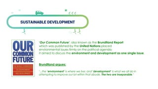 SUSTAINABLE DEVELOPMENT
‘Our Common Future‘, also known as the Brundtland Report
which was published by the United Nations placed
environmental issues firmly on the political agenda;
it aimed to discuss the environment and development as one single issue.
Brundtland argues:
"...the "environment" is where we live; and "development" is what we all do in
attempting to improve our lot within that abode. The two are inseparable."
 