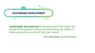 SUSTAINABLE DEVELOPMENT
"Sustainable development is development that meets the
needs of the present without compromising the ability of
future generations to meet their own needs."
- The Brundtland Report: Our Common Future
 
