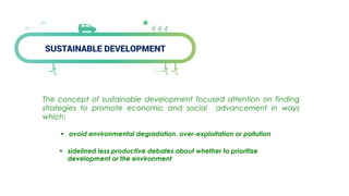 SUSTAINABLE DEVELOPMENT
The concept of sustainable development focused attention on finding
strategies to promote economic and social advancement in ways
which:
 avoid environmental degradation, over-exploitation or pollution
 sidelined less productive debates about whether to prioritize
development or the environment
 
