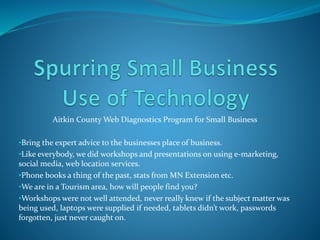 Aitkin County Web Diagnostics Program for Small Business
•Bring the expert advice to the businesses place of business.
•Like everybody, we did workshops and presentations on using e-marketing,
social media, web location services.
•Phone books a thing of the past, stats from MN Extension etc.
•We are in a Tourism area, how will people find you?
•Workshops were not well attended, never really knew if the subject matter was
being used, laptops were supplied if needed, tablets didn’t work, passwords
forgotten, just never caught on.
 