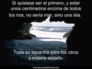 Si quisiese ser el primero, y estar
unos centímetros encima de todos
los rios, no sería mar, sino una isla.
Toda su agua iría para los otros
y estaría aislado.
www.RenuevoDePlenitud.comwww.RenuevoDePlenitud.com
 