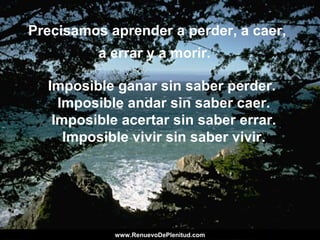 Precisamos aprender a perder, a caer,
a errar y a morir.
Imposible ganar sin saber perder.
Imposible andar sin saber caer.
Imposible acertar sin saber errar.
Imposible vivir sin saber vivir.
www.RenuevoDePlenitud.comwww.RenuevoDePlenitud.com
 