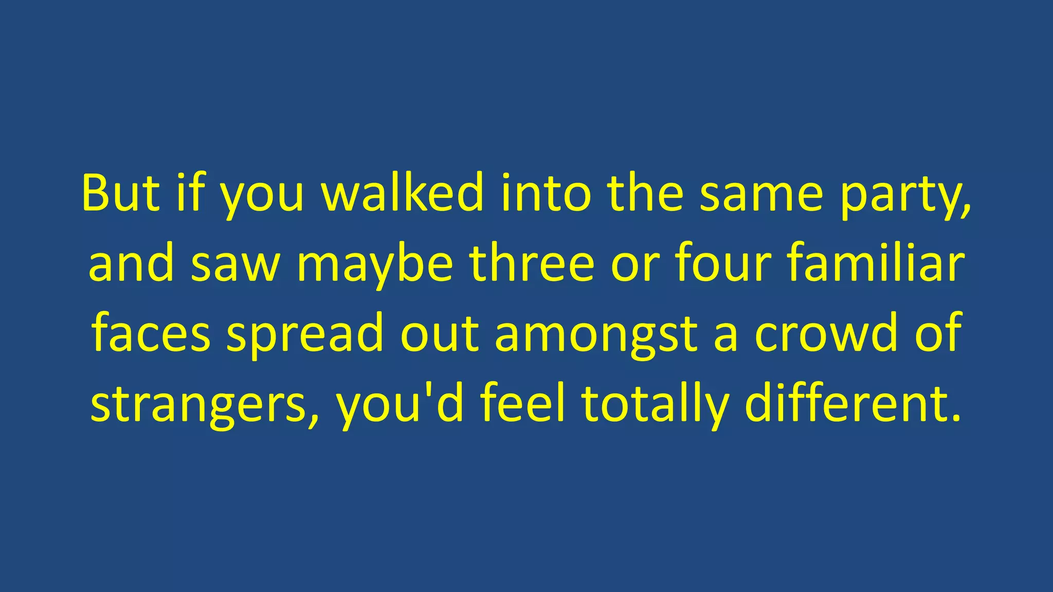 But if you walked into the same party,
and saw maybe three or four familiar
faces spread out amongst a crowd of
strangers, you'd feel totally different.
 