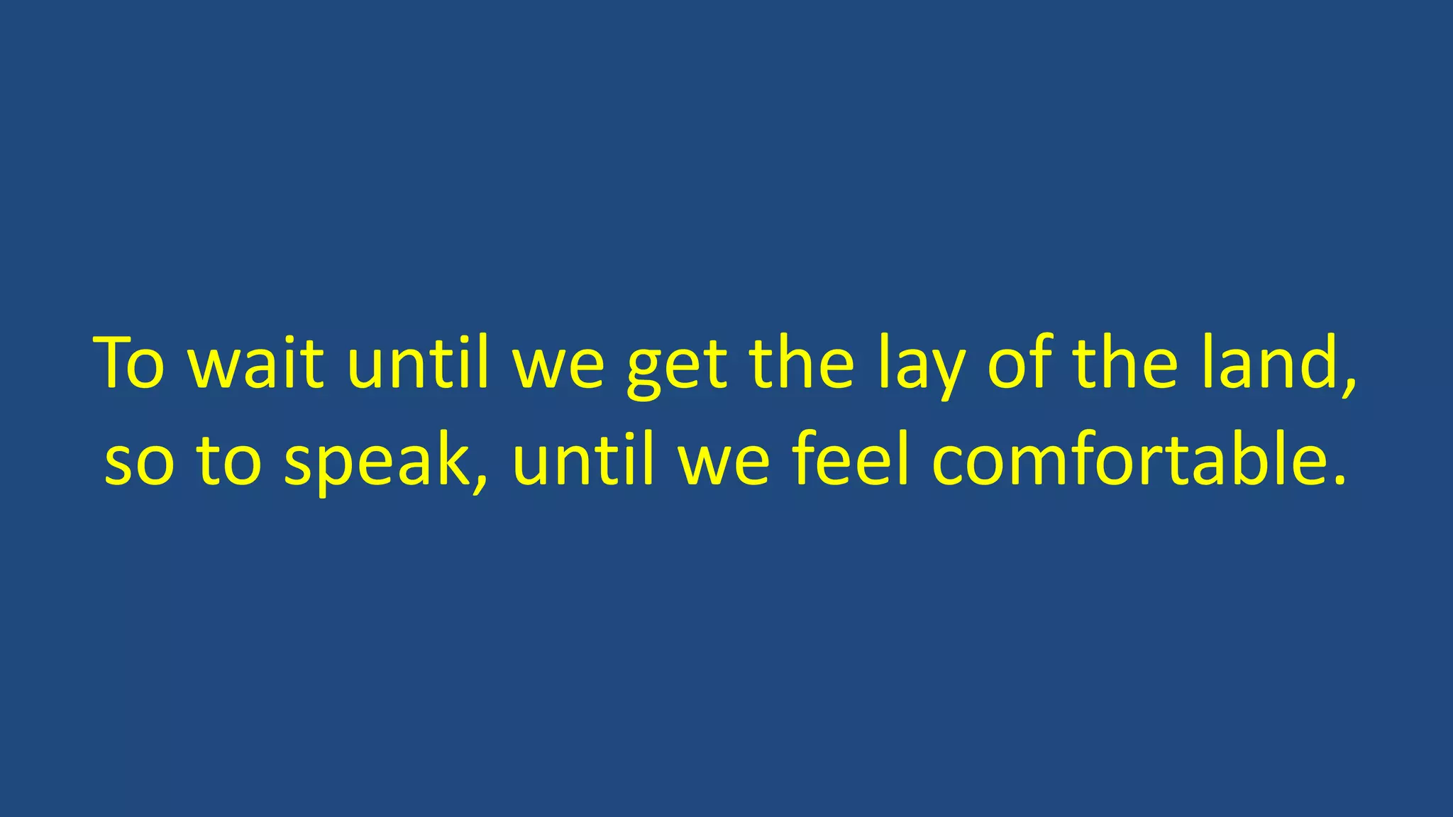 To wait until we get the lay of the land,
so to speak, until we feel comfortable.
 