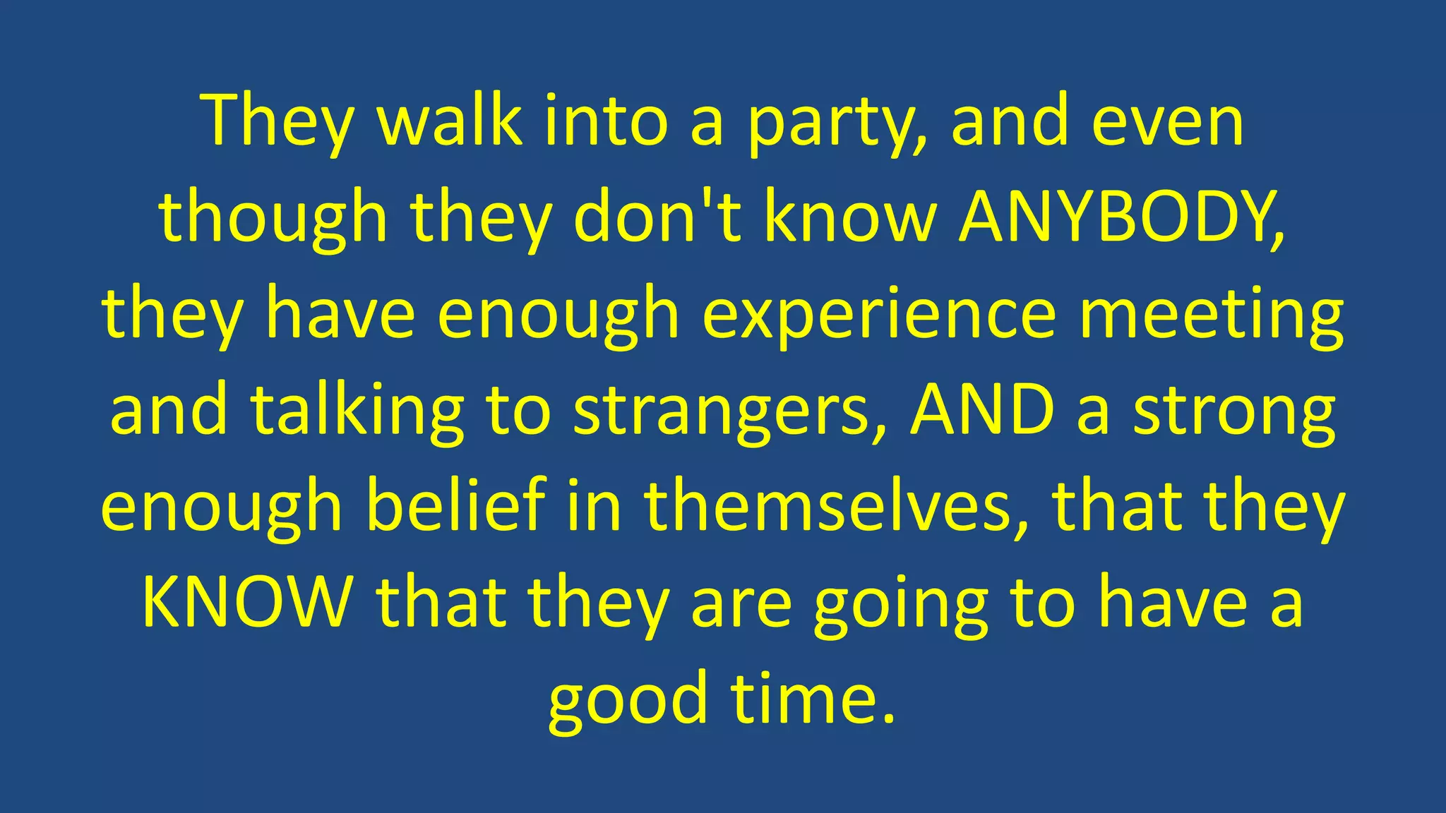 They walk into a party, and even
though they don't know ANYBODY,
they have enough experience meeting
and talking to strangers, AND a strong
enough belief in themselves, that they
KNOW that they are going to have a
good time.
 