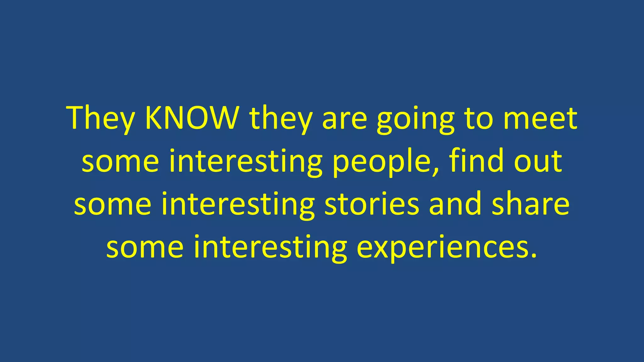 They KNOW they are going to meet
some interesting people, find out
some interesting stories and share
some interesting experiences.
 