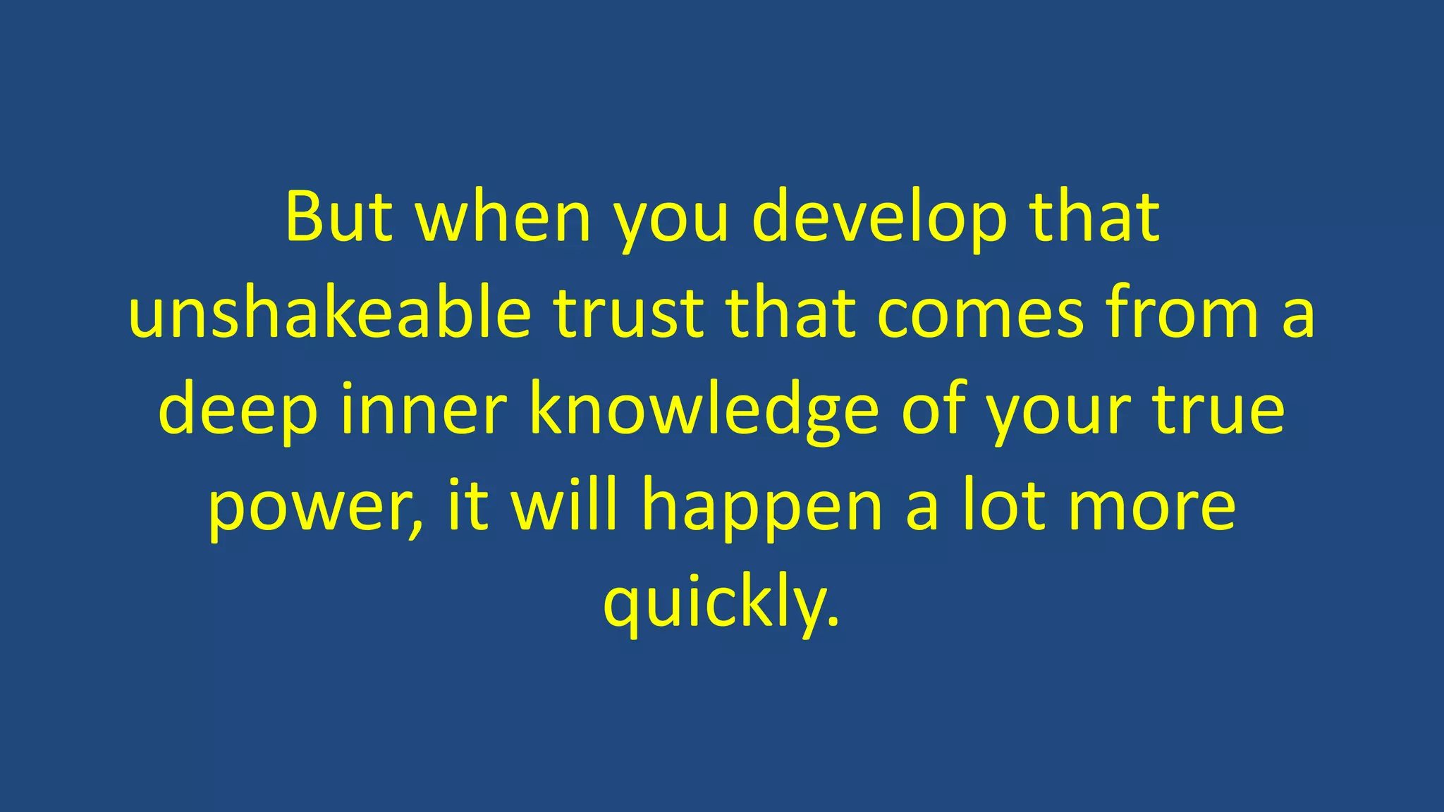 But when you develop that
unshakeable trust that comes from a
deep inner knowledge of your true
power, it will happen a lot more
quickly.
 