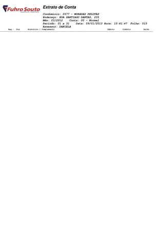 Extrato de Conta
                                    Condomínio: 0577 - MORADAS PELOTAS
                                    Endereço: RUA SANTIAGO DANTAS, 235
                                    Mês: 03/2012    Conta: 00 - Normal
                                    Período: 01 a 31    Data: 09/01/2013 Hora: 10:41:47                         Folha: 015
                                    Assessor: DANIELA
       Seq.: Dia        Histórico / Complemento                                              Débito       Crédito           Saldo
====================================================================================================================================
 