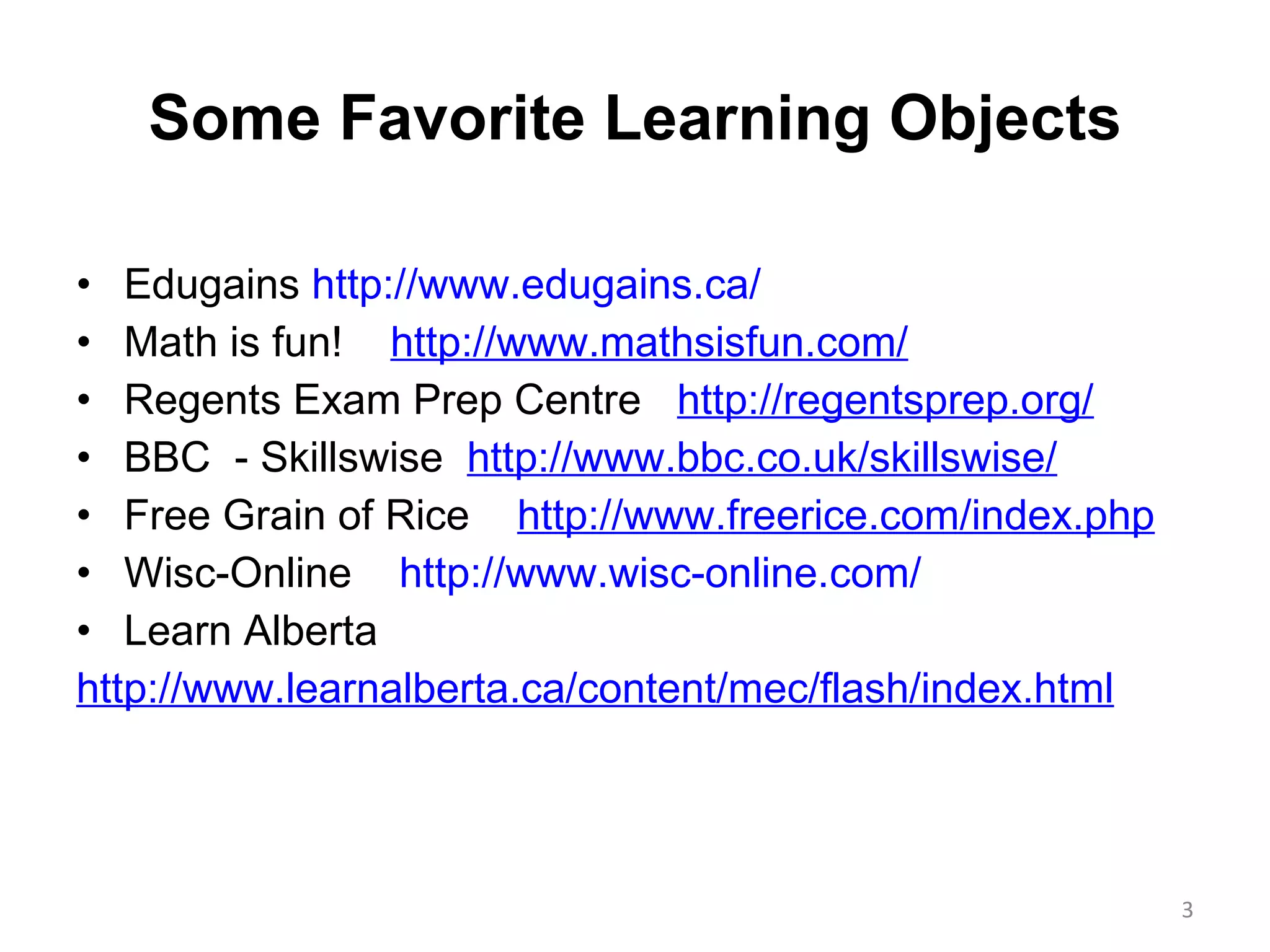 Some Favorite Learning Objects Edugains  http://www.edugains.ca/ Math is fun!  http://www.mathsisfun.com/ Regents Exam Prep Centre  http://regentsprep.org/ BBC  - Skillswise  http://www.bbc.co.uk/skillswise/ Free Grain of Rice  http://www.freerice.com/index.php Wisc-Online  http://www.wisc-online.com/ Learn Alberta http://www.learnalberta.ca/content/mec/flash/index.html 
