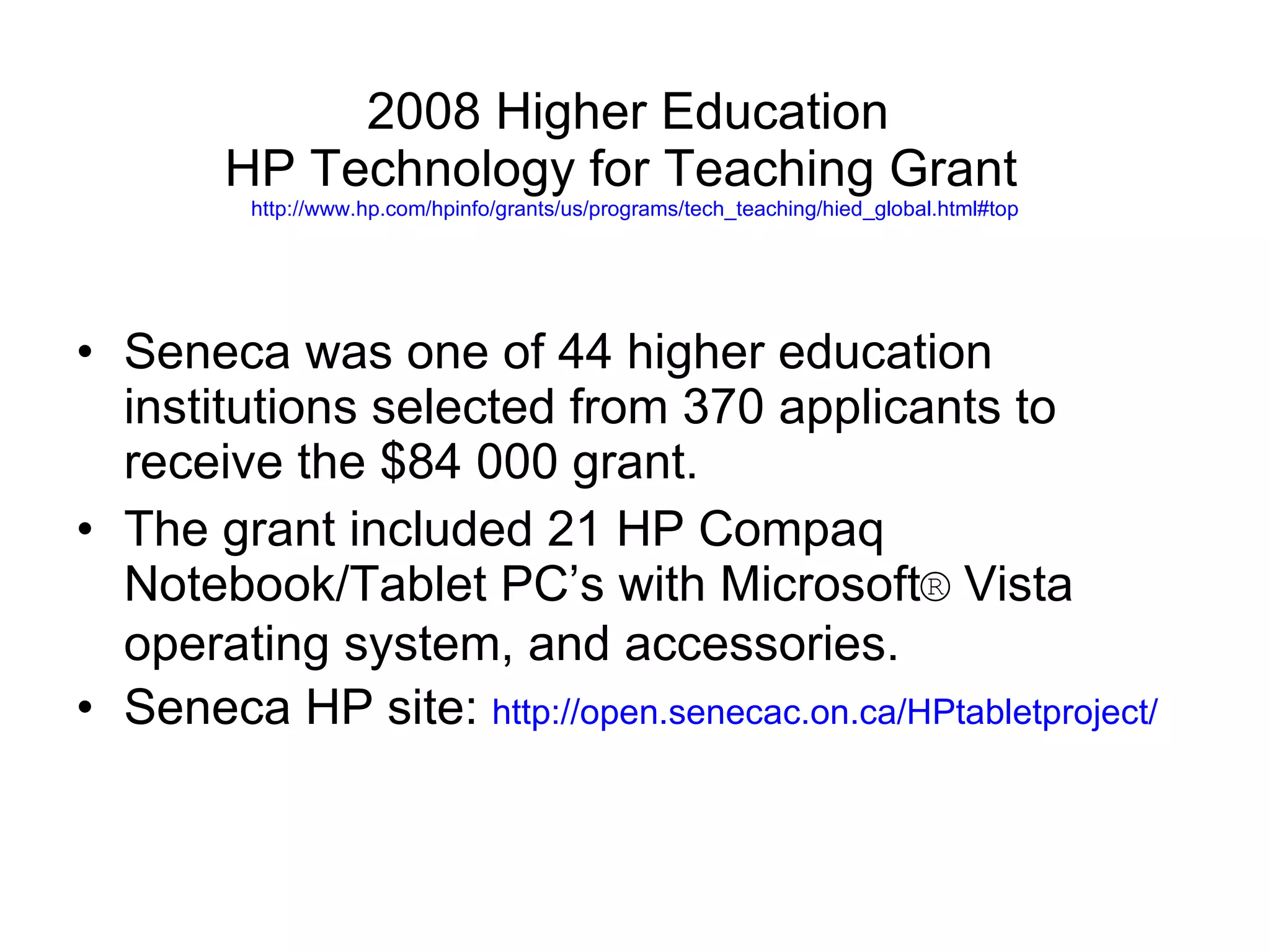 Seneca was one of 44 higher education institutions selected from 370 applicants to receive the $84 000 grant. The grant included 21 HP Compaq Notebook/Tablet PC’s with Microsoft ®  Vista operating system, and accessories. Seneca HP site:  http://open.senecac.on.ca/HPtabletproject/ 2008 Higher Education  HP Technology for Teaching Grant  http://www.hp.com/hpinfo/grants/us/programs/tech_teaching/hied_global.html#top 