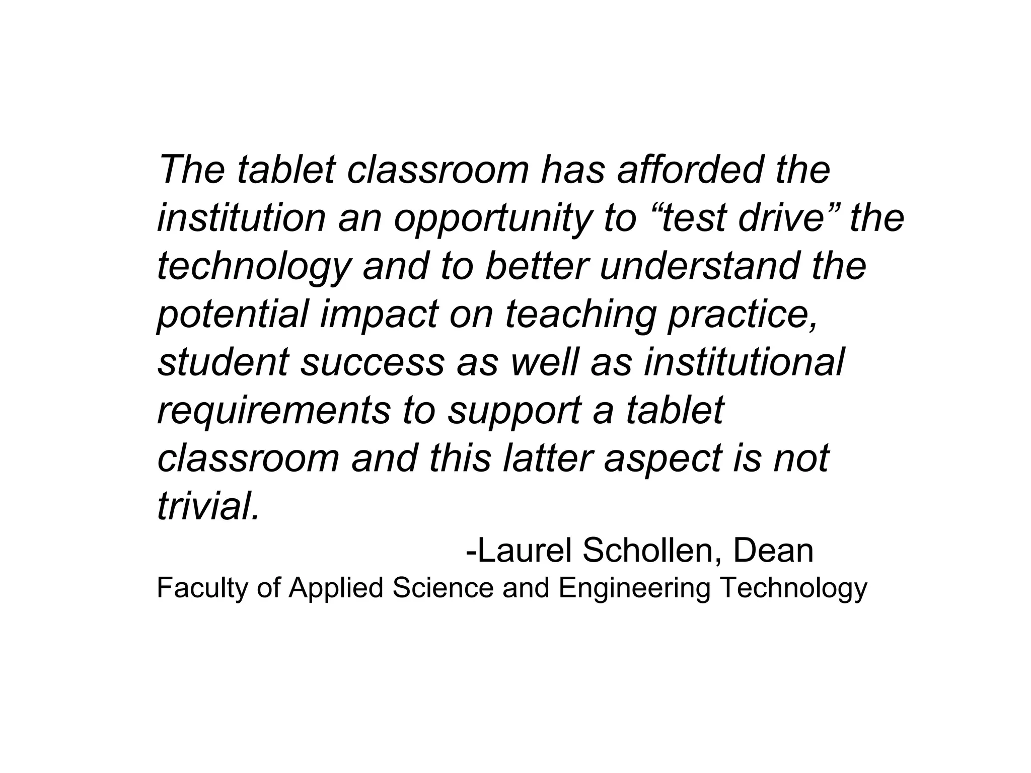 The tablet classroom has afforded the institution an opportunity to “test drive” the technology and to better understand the potential impact on teaching practice,  student success as well as institutional requirements to support a tablet classroom and this latter aspect is not trivial. -Laurel Schollen, Dean Faculty of Applied Science and Engineering Technology  