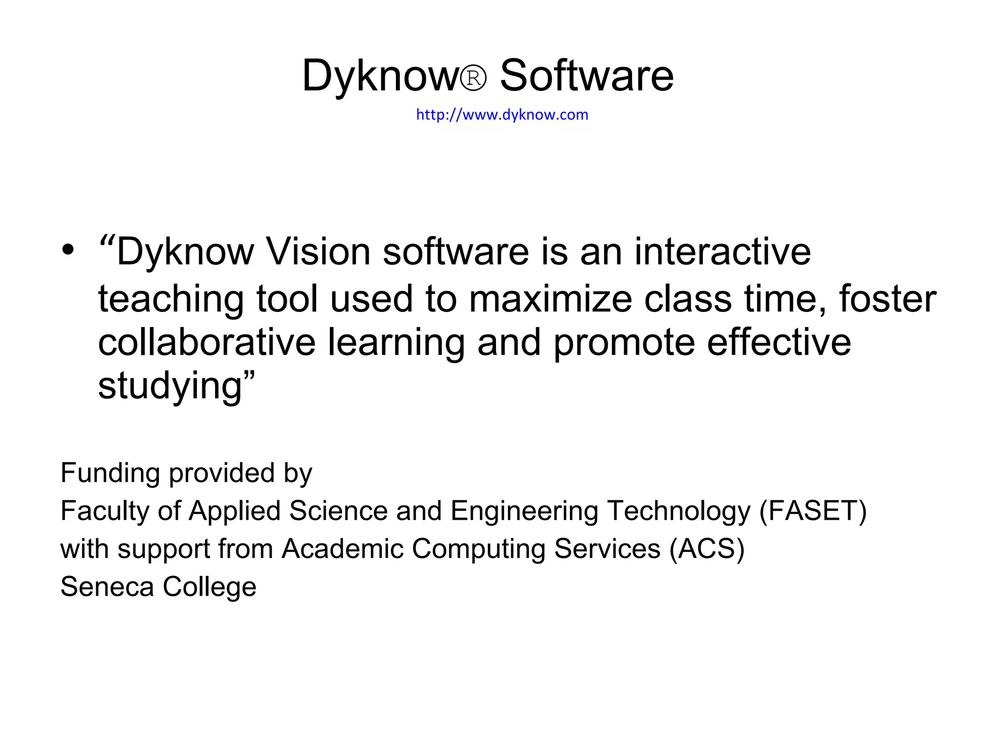 “ Dyknow Vision software is an interactive teaching tool used to maximize class time, foster collaborative learning and promote effective studying” Funding provided by  Faculty of Applied Science and Engineering Technology (FASET)  with support from Academic Computing Services (ACS) Seneca College Dyknow ®  Software    http://www.dyknow.com 