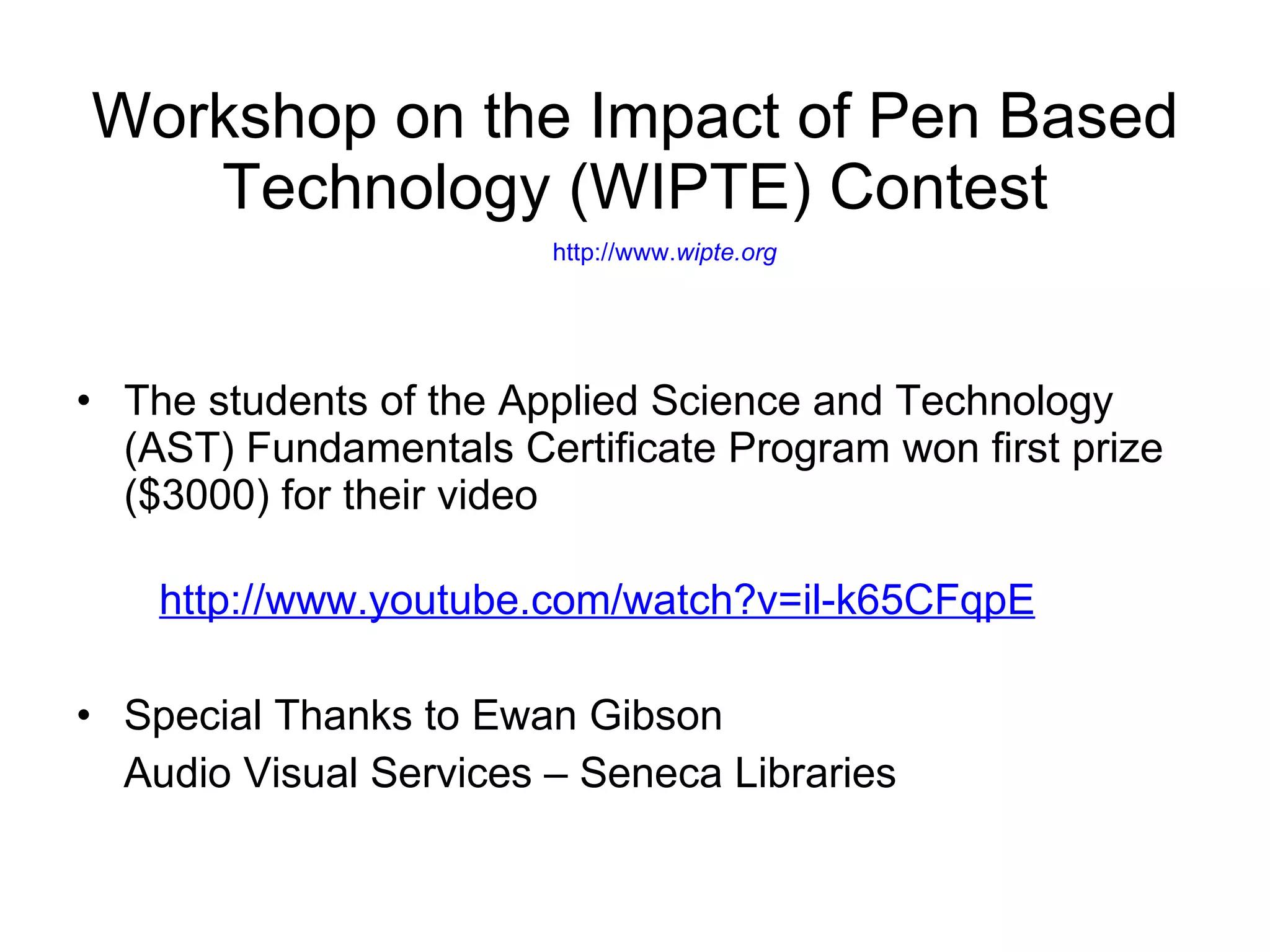 Workshop on the Impact of Pen Based Technology (WIPTE) Contest   http://www. wipte .org The students of the Applied Science and Technology (AST) Fundamentals Certificate Program won first prize ($3000) for their video http://www.youtube.com/watch?v=il-k65CFqpE Special Thanks to Ewan Gibson Audio Visual Services – Seneca Libraries  