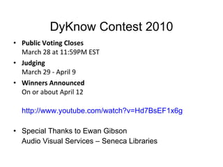 DyKnow Contest 2010   Public Voting Closes   March 28 at 11:59PM EST  Judging  March 29 - April 9  Winners Announced   On or about April 12  http://www.youtube.com/watch?v=Hd7BsEF1x6g Special Thanks to Ewan Gibson Audio Visual Services – Seneca Libraries  