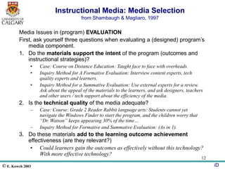 © E. Kowch 2003 iD
12
Instructional Media: Media Selection
from Shambaugh & Magliaro, 1997
Media Issues in (program) EVALUATION
First, ask yourself three questions when evaluating a (designed) program’s
media component.
1. Do the materials support the intent of the program (outcomes and
instructional strategies)?
• Case: Course on Distance Education: Taught face to face with overheads.
• Inquiry Method for A Formative Evaluation: Interview content experts, tech
quality experts and learners.
• Inquiry Method for a Summative Evaluation: Use external experts for a review.
Ask about the appeal of the materials to the learners, and ask designers, teachers
and other users / tech support about the efficiency of the media.
2. Is the technical quality of the media adequate?
– Case: Course: Grade 2 Reader Rabbit language arts: Students cannot yet
navigate the Windows Finder to start the program, and the children worry that
“Dr. Watson” keeps appearing 30% of the time…
– Inquiry Method for Formative and Summative Evaluation: (As in 1).
3. Do these materials add to the learning outcome achievement
effectiveness (are they relevant?)
• Could learners gain the outcomes as effectively without this technology?
With more effective technology?
 