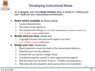 © E. Kowch 2003 iD
14
Developing Instructional Media
• As a designer, you have three choices when it comes to “making your
own” media for your instructional environment:
1. Select what’s available by these criteria:
1. Learner characteristics
2. The nature of the objectives
3. The instructional strategy (ie: case based, problem based, situational, distance, etc..)
4. Cost / budget / support implications.
2. Modify what you have. Issues are:
1. Copyright/currency/relevance/tech support over time?
2. Cost / budget / support implications.
3. Design your own. Issues are:
1. Match materials to meet the needs of the instructional objectives
2. Materials must suit the audience
3. Estimate the cost and do a budget check
4. Is technical expertise needed? Is there organizational support?
5. Will this mean new facilities? Fixed vs. Variable cost projections…
6. Determine the time needed to learn and use these (new) materials.
 