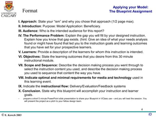 © E. Kowch 2003 iD
4
I. Approach: State your “ism” and why you chose that approach (1/2 page max).
II. Introduction: Purpose: Model Application: Beneficiary.
III. Audience: Who is the intended audience for this report?
IV. The Performance Problem: Explain the gap you will fill by your designed instruction.
Explain how you know that gap exists. (hint: Give an idea of what your needs analysis
found or might have found that led you to the instruction goals and learning outcomes
that you have set for your prospective learners.
V. Learners: Provide a description of the learners for whom this instruction is intended.
VI. Objectives: State the learning outcomes that you desire from this 30 minute
instructional module.
VII. Scope and Sequence: Describe the decision making process you went through to
select the instruction content you used, and describe the decision making process
you used to sequence that content the way you have.
VIII. Indicate optimal and minimal requirements for media and technology used in
this learning event.
IX. Indicate the instructional flow: Delivery/Evaluation/Feedback systems
X. Conclusion. State why this blueprint will accomplish your instruction and learner
goals.
- prepare a short 5 minute PowerPoint slide presentation to share your Blueprint in VClass use – and you will lead the session. You
will present the project as a pitch to your fellow design team.
Applying your Model:
The Blueprint Assignment
Format
 