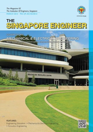 MARCH 2013 MCI (P) 051/02/2013
The Magazine Of
The Institution Of Engineers, Singapore
www.ies.org.sg
SINGAPORE ENGINEER
SINGAPORE ENGINEER
SINGAPORE ENGINEER
SINGAPORE ENGINEER
FEATURES:
Engineering Education • Mechanical & Electrical Engineering
• Acoustics Engineering
COVER STORY:
MECHANICAL & ELECTRICAL ENGINEERING
NUS recognised for commitment to campus infrastructure sustainability
THE
SINGAPORE ENGINEER
 