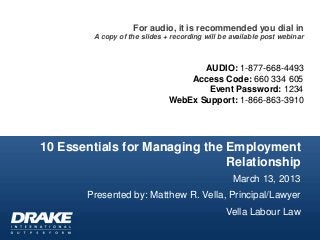 For audio, it is recommended you dial in
        A copy of the slides + recording will be available post webinar



                                     AUDIO: 1-877-668-4493
                                  Access Code: 660 334 605
                                      Event Password: 1234
                              WebEx Support: 1-866-863-3910




10 Essentials for Managing the Employment
                               Relationship
                                                 March 13, 2013
       Presented by: Matthew R. Vella, Principal/Lawyer
                                               Vella Labour Law
 