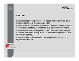 LIMITES:
Las organizaciones políticas, sin necesidad de permiso de la
autoridad política o municipal, pueden:
• Exhibir letreros, carteles o anuncios luminosos, en las fachadas
de las casas políticas, en la forma que estimen conveniente.
• Instalar en dichas casas políticas, altoparlantes, que pueden
funcionar entre las 8am y 8pm. La autoridad respectiva fija la
intensidad sonora.
• Instalar altoparlantes en vehículos especiales, dentro de la
regulación anterior.
 