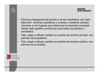 • Efectuar propaganda del partido o de los candidatos, por radio,
televisión, cinemas, periódicos y revistas o mediante carteles
ubicados en los lugares que determine la autoridad municipal.
Deben regir iguales condiciones para todos los partidos y
candidatos.
• Fijar, pegar o dibujar carteles en predios de dominio privado, con
permiso del propietario.
• Fijar, pegar o dibujar carteles en predios de dominio público, con
permiso de la entidad.
 