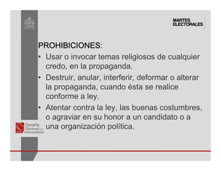 PROHIBICIONES
PROHIBICIONES
PROHIBICIONES
PROHIBICIONES:
• Usar o invocar temas religiosos de cualquier
credo, en la propaganda.
• Destruir, anular, interferir, deformar o alterar
la propaganda, cuando ésta se realice
conforme a ley.
• Atentar contra la ley, las buenas costumbres,
o agraviar en su honor a un candidato o a
una organización política.
 