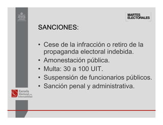 SANCIONES
SANCIONES
SANCIONES
SANCIONES:
• Cese de la infracción o retiro de la
propaganda electoral indebida.
• Amonestación pública.
• Multa: 30 a 100 UIT.
• Suspensión de funcionarios públicos.
• Sanción penal y administrativa.
 