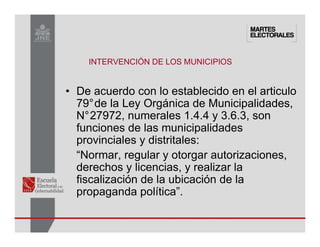 INTERVENCIÓN DE LOS MUNICIPIOS
• De acuerdo con lo establecido en el articulo
79°de la Ley Orgánica de Municipalidades,
N°27972, numerales 1.4.4 y 3.6.3, son
funciones de las municipalidades
provinciales y distritales:
“Normar, regular y otorgar autorizaciones,
derechos y licencias, y realizar la
fiscalización de la ubicación de la
propaganda política”.
 