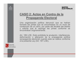Una organización política denunció que se habían
borrado las pintas que se encontraban en un muro de
contención de un cerro, por parte del Alcalde del distrito
y solicita que le reponga las pintas conforme se
encontraban originariamente.
Art. 189 LOE, Está prohibida la anulación, interferencia,
deformación o alteración de la propaganda política
(propaganda electoral) cuando esta se realice conforme
a la presente Ley (Art. 187 LOE).
CASO 2: Actos en Contra de la
Propaganda Electoral
 