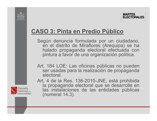 Según denuncia formulada por un ciudadano,
en el distrito de Miraflores (Arequipa) se ha
halado propaganda electoral efectuada con
pintura a favor de una organización política.
Art. 184 LOE: Las oficinas públicas no pueden
ser usadas para la realización de propaganda
electoral.
Art. 4 de la Res. 136-2010-JNE, está prohibida
la propaganda electoral que se desarrolle en
las instalaciones de las entidades públicas
(numeral 14.3).
CASO 3: Pinta en Predio Público
 