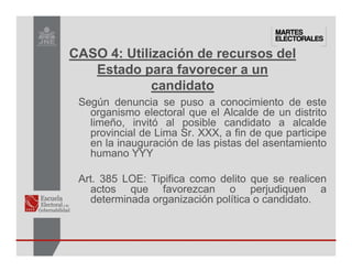 Según denuncia se puso a conocimiento de este
organismo electoral que el Alcalde de un distrito
limeño, invitó al posible candidato a alcalde
provincial de Lima Sr. XXX, a fin de que participe
en la inauguración de las pistas del asentamiento
humano YYY
Art. 385 LOE: Tipifica como delito que se realicen
actos que favorezcan o perjudiquen a
determinada organización política o candidato.
CASO 4: Utilización de recursos del
Estado para favorecer a un
candidato
 