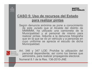 Según denuncia anónima se pone a conocimiento
de este Jurado que el Alcalde del distrito de
MMMMM, ha utilizado una camioneta de la
Municipalidad y al personal de mismo para
realizar pintas. Adjunta a la denuncia fotografía
que en la que se ve un vehículo y a personas en
cuyo uniforme se aprecia el escudo de dicha
Municipalidad.
Art. 346 y 347 LOE: Prohíbe la utilización del
personal dependiente, así como los bienes que
administra, para realizar propaganda electoral.
Numeral 8.1 de la Res. 136-2010-JNE
CASO 5: Uso de recursos del Estado
para realizar pintas
 
