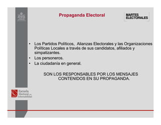 •
• Los Partidos Pol
Los Partidos Polí
íticos, Alianzas Electorales y las Organizaciones
ticos, Alianzas Electorales y las Organizaciones
Pol
Polí
íticas Locales a trav
ticas Locales a travé
és de sus candidatos, afiliados y
s de sus candidatos, afiliados y
simpatizantes.
simpatizantes.
•
• Los personeros.
Los personeros.
•
• La ciudadan
La ciudadaní
ía en general.
a en general.
SON LOS RESPONSABLES
SON LOS RESPONSABLES POR LOS MENSAJES
POR LOS MENSAJES
CONTENIDOS EN SU PROPAGANDA.
CONTENIDOS EN SU PROPAGANDA.
Propaganda Electoral
 