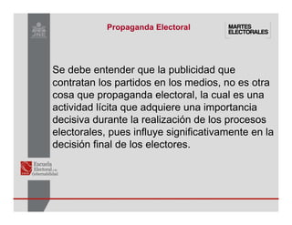 Se debe entender que la publicidad que
contratan los partidos en los medios, no es otra
cosa que propaganda electoral, la cual es una
actividad lícita que adquiere una importancia
decisiva durante la realización de los procesos
electorales, pues influye significativamente en la
decisión final de los electores.
Propaganda Electoral
 
