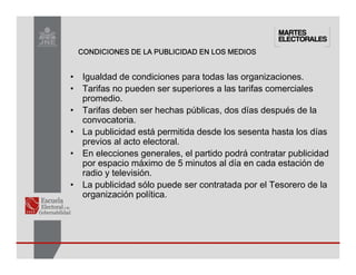 CONDICIONES DE LA PUBLICIDAD EN LOS MEDIOS
CONDICIONES DE LA PUBLICIDAD EN LOS MEDIOS
CONDICIONES DE LA PUBLICIDAD EN LOS MEDIOS
CONDICIONES DE LA PUBLICIDAD EN LOS MEDIOS
• Igualdad de condiciones para todas las organizaciones.
• Tarifas no pueden ser superiores a las tarifas comerciales
promedio.
• Tarifas deben ser hechas públicas, dos días después de la
convocatoria.
• La publicidad está permitida desde los sesenta hasta los días
previos al acto electoral.
• En elecciones generales, el partido podrá contratar publicidad
por espacio máximo de 5 minutos al día en cada estación de
radio y televisión.
• La publicidad sólo puede ser contratada por el Tesorero de la
organización política.
 