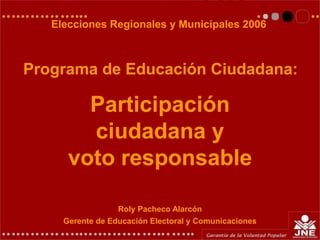 Roly Pacheco Alarcón
Gerente de Educación Electoral y Comunicaciones
Participación
ciudadana y
voto responsable
Elecciones Regionales y Municipales 2006
Programa de Educación Ciudadana:
 