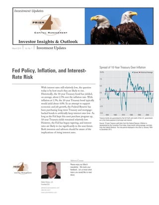 March 2014 Vol. No. 1 Investment Updates
Advisor Corner
Please enjoy our March
newsletter. We invite your
feedback. Let us know what
topics you would like to read
about.
Fed Policy, Inflation, and Interest-
Rate Risk
With interest rates still relatively low, the question
today is by how much they are likely to rise.
Historically, the 10-year Treasury bond has yielded,
on average, about 2.5% over the inflation rate. With
inflation at 1.5%, the 10-year Treasury bond typically
would yield about 4.0%. In an attempt to support
economic and job growth, the Federal Reserve has
been purchasing long-term Treasury and mortgage-
backed bonds to artificially keep interest rates low. As
long as the Fed kept this asset purchase program up,
10-year Treasury yields remained relatively low.
However, the Fed has begun tapering, and interest
rates are likely to rise significantly in the near future.
Both investors and advisors should be aware of the
implications of rising interest rates.
Dieter Drews, J.D.
Founder/CEO
ddrews@prismadvisor.com
206-443-4321
www.prismadvisor.com
 