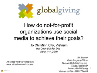 How do not-for-profit organizations use social media to achieve their goals? Ho Chi Minh City, Vietnam Hoi Quan Doi Rat Dep  March 14 th , 2010 Bill Brower Field Program Officer bbrower@globalgiving.org  Skype: wsbrower Twitter: GloBillGiving Vietnam mobile: 01292764403 All slides will be available at: www.slideshare.net/bbrower 