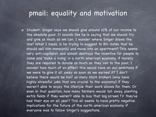 pmail: equality and motivation

Student: Singer says we should give around 10% of our income to
the absolute poor. It sounds like he is saying that we should try
and give as much as we can. I wonder where Singer draws the
line? What I mean, is he trying to suggest to Bill Gates that he
should sell him mansion(s) and move into an apartment? This seems
very anti-capitalist, and almost destroys the incentive for people to
come and 'make a living' in a north american economy, if morally
they are required to donate as much as they can to the poor. I
wonder how much of an effect this would have on our ambitions if
we were to give it all away as soon as we earned it? I don't
believe there would be half as many stock brokers (who have
highly stressful jobs that are crucial to the economy) if they
weren't able to enjoy the lifestyle their work allows for them. Or
even in that question, how many farmers would toil away, planting
extra ﬁelds if they weren't able to buy that big screen TV they've
had their eye on all year? This all seems to have pretty negative
implications for the future of the north american economy if
everyone was to follow Singer's suggestions.
 