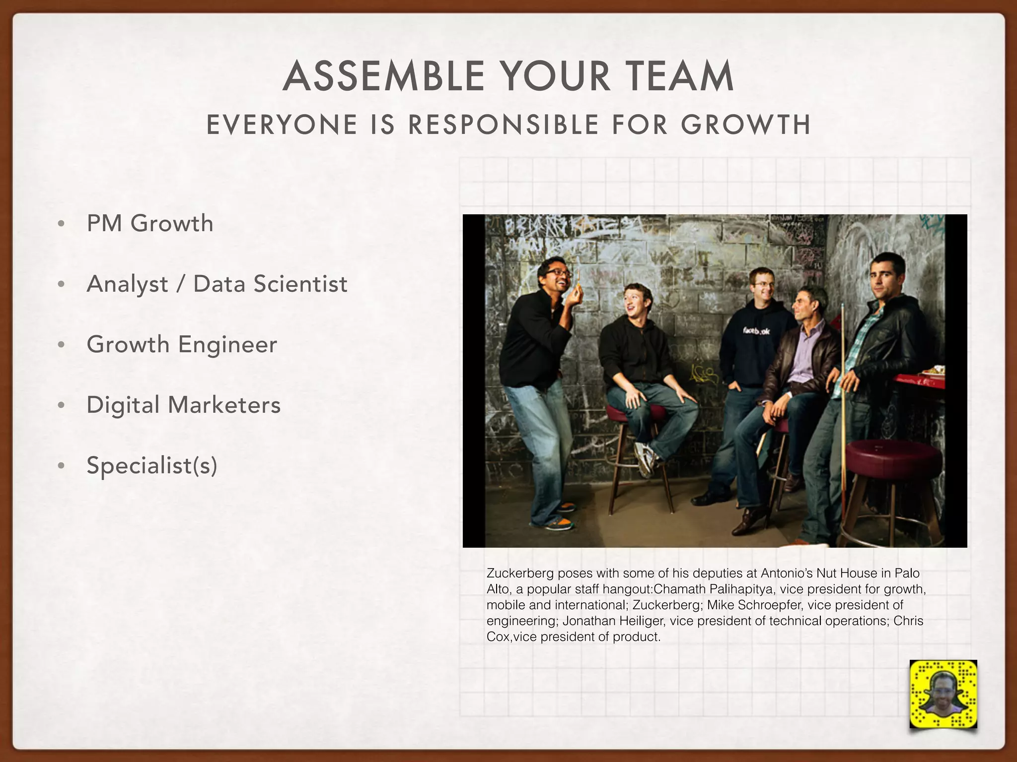 EVERYONE IS RESPONSIBLE FOR GROWTH
ASSEMBLE YOUR TEAM
• PM Growth
• Analyst / Data Scientist
• Growth Engineer
• Digital Marketers
• Specialist(s)
Zuckerberg poses with some of his deputies at Antonio’s Nut House in Palo
Alto, a popular staff hangout:Chamath Palihapitya, vice president for growth,
mobile and international; Zuckerberg; Mike Schroepfer, vice president of
engineering; Jonathan Heiliger, vice president of technical operations; Chris
Cox,vice president of product.
 