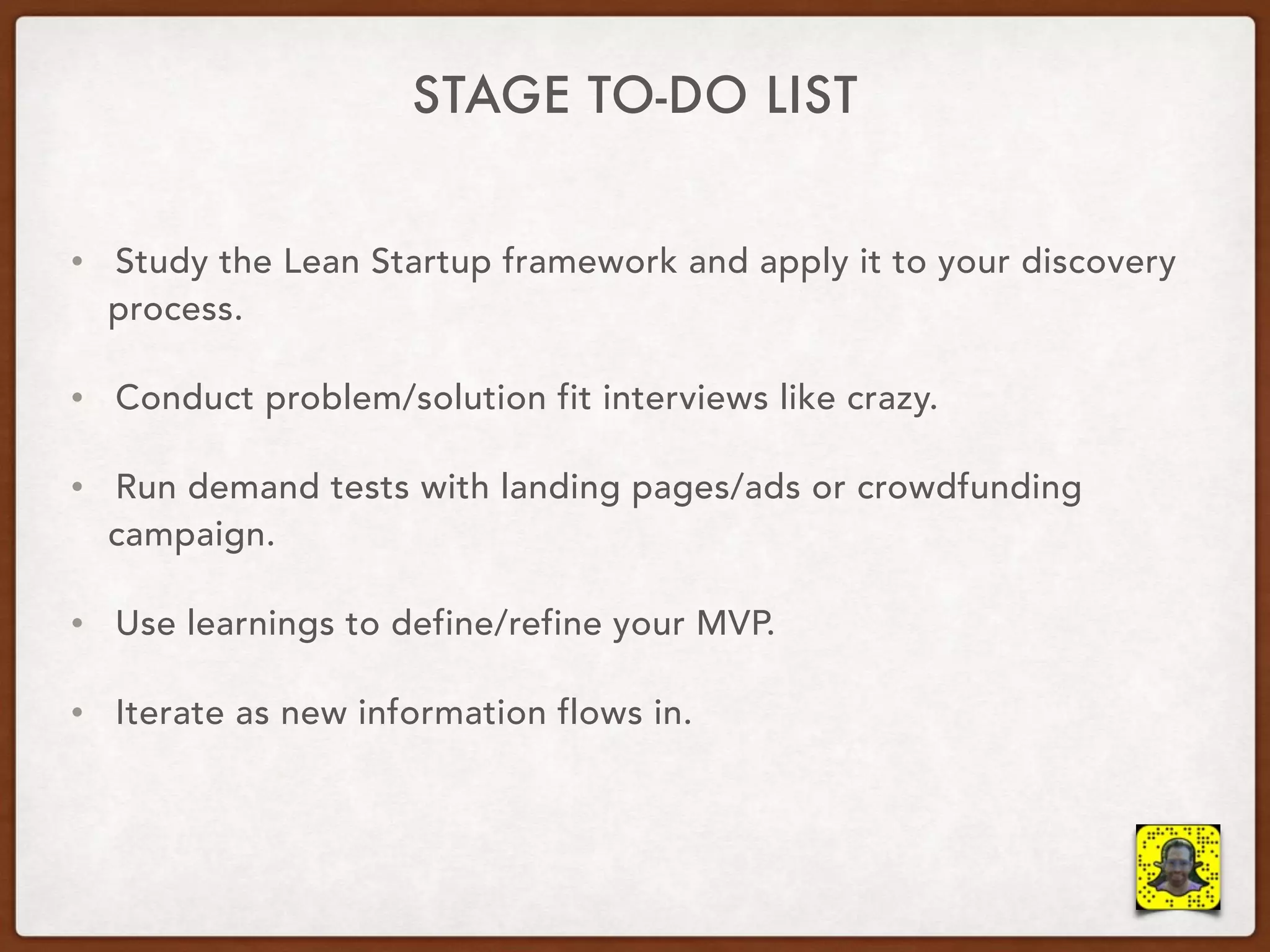STAGE TO-DO LIST
• Study the Lean Startup framework and apply it to your discovery
process.
• Conduct problem/solution fit interviews like crazy.
• Run demand tests with landing pages/ads or crowdfunding
campaign.
• Use learnings to define/refine your MVP.
• Iterate as new information flows in.
 